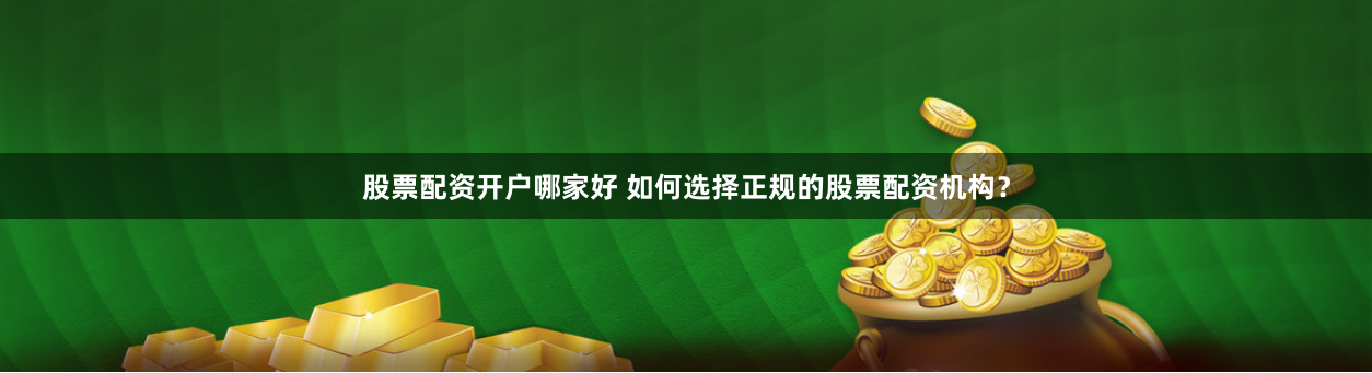 股票配资开户哪家好 如何选择正规的股票配资机构？