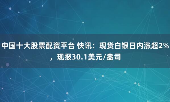 中国十大股票配资平台 快讯：现货白银日内涨超2%，现报30.1美元/盎司