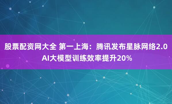股票配资网大全 第一上海：腾讯发布星脉网络2.0 AI大模型训练效率提升20%